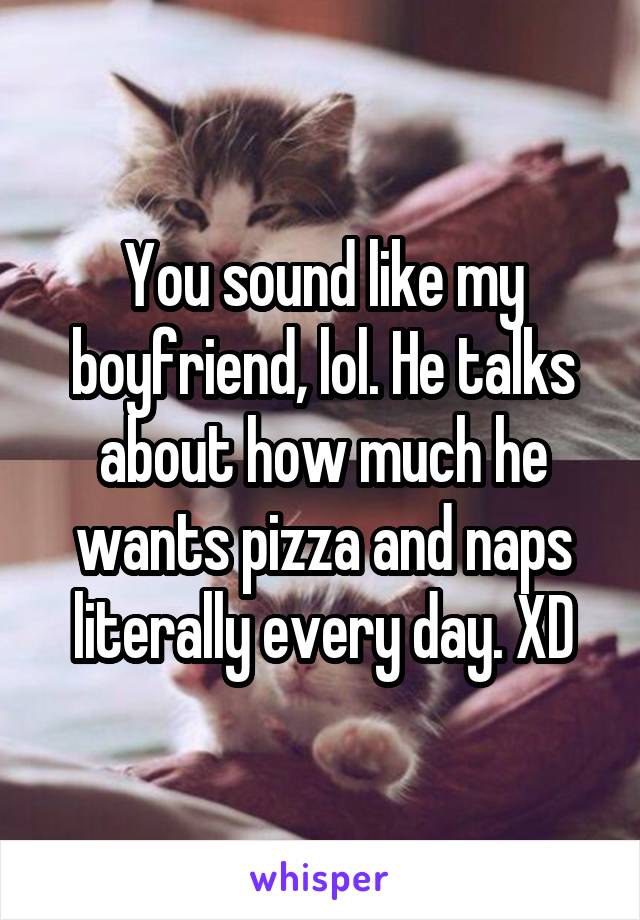 You sound like my boyfriend, lol. He talks about how much he wants pizza and naps literally every day. XD