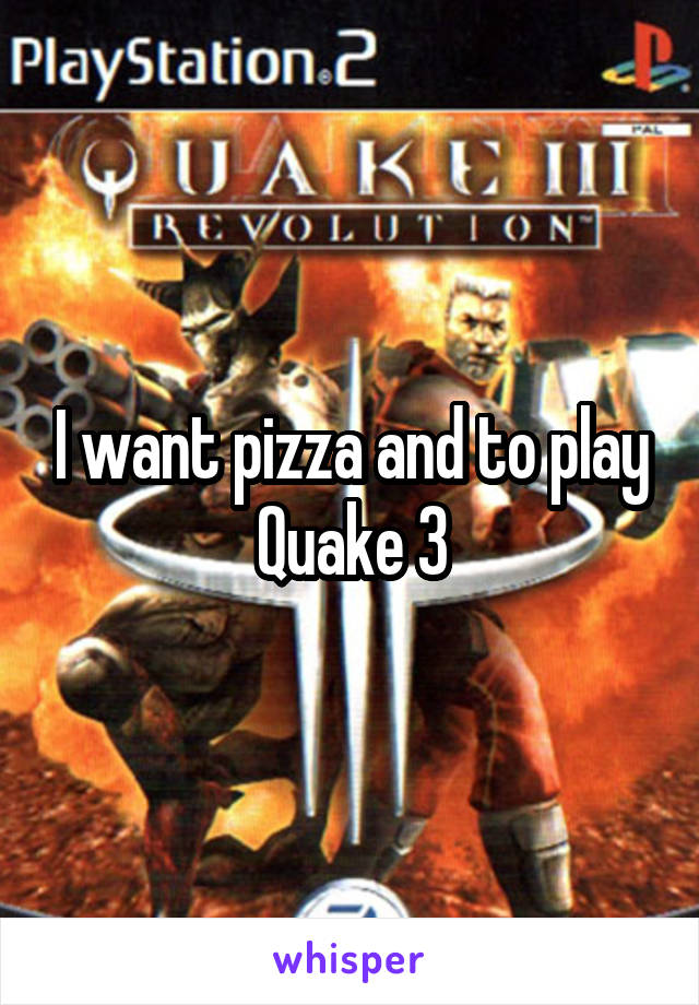 I want pizza and to play Quake 3