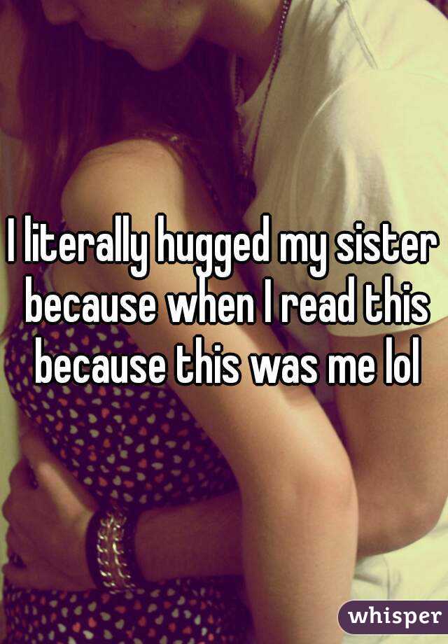 I literally hugged my sister because when I read this because this was me lol