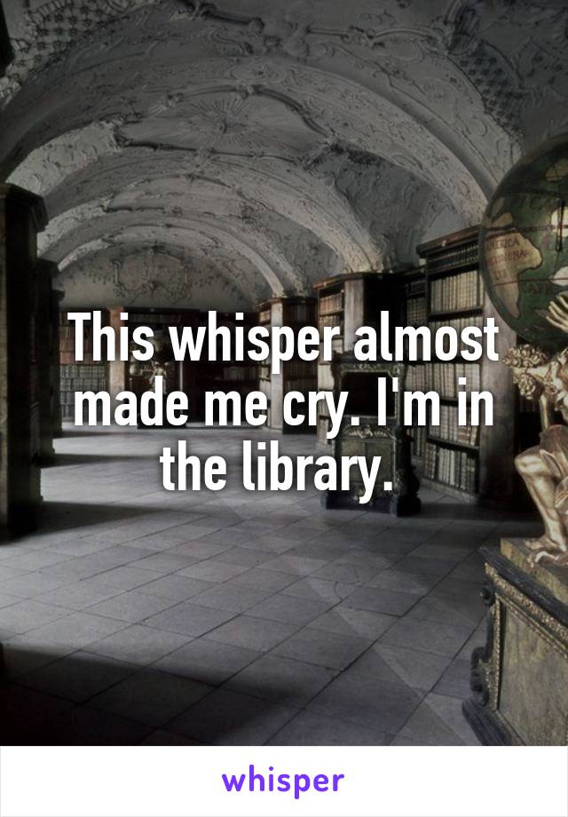 This whisper almost made me cry. I'm in the library. 