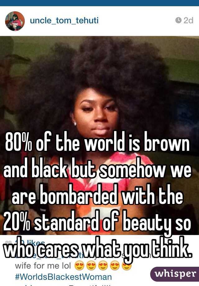 80% of the world is brown and black but somehow we are bombarded with the 20% standard of beauty so who cares what you think.