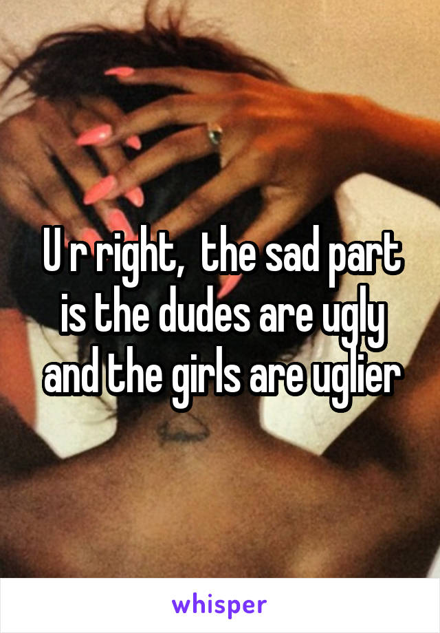 U r right,  the sad part is the dudes are ugly and the girls are uglier