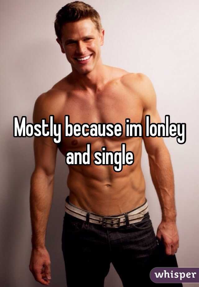 Mostly because im lonley and single