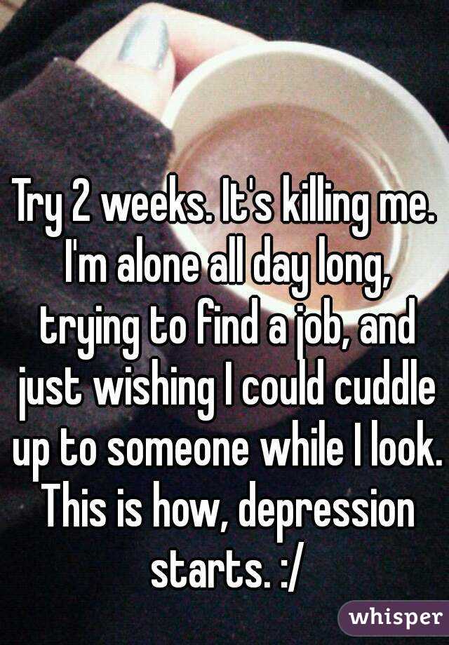 Try 2 weeks. It's killing me. I'm alone all day long, trying to find a job, and just wishing I could cuddle up to someone while I look. This is how, depression starts. :/