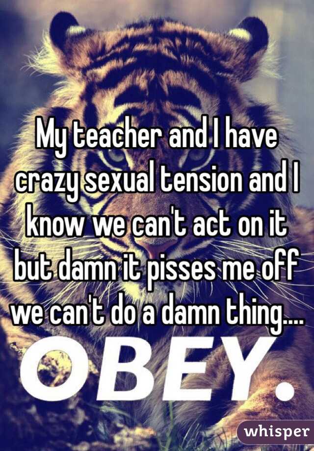 My teacher and I have crazy sexual tension and I know we can't act on it but damn it pisses me off we can't do a damn thing....