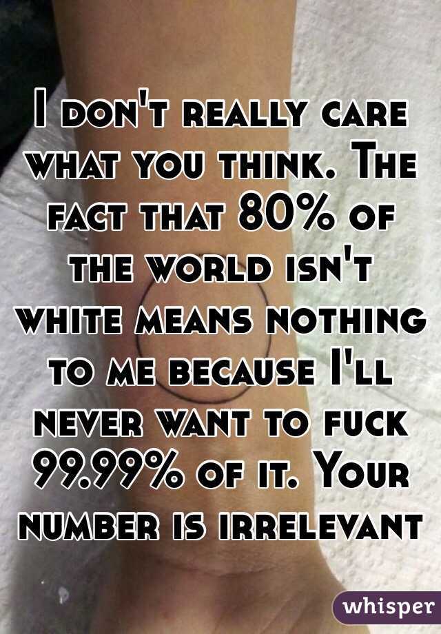 I don't really care what you think. The fact that 80% of the world isn't white means nothing to me because I'll never want to fuck 99.99% of it. Your number is irrelevant
