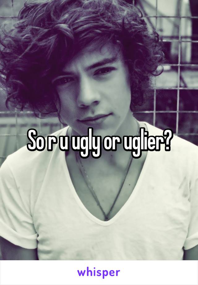 So r u ugly or uglier?