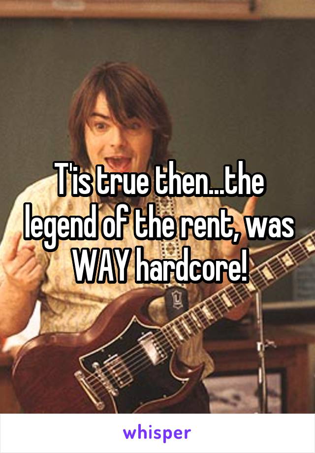 T'is true then...the legend of the rent, was WAY hardcore!