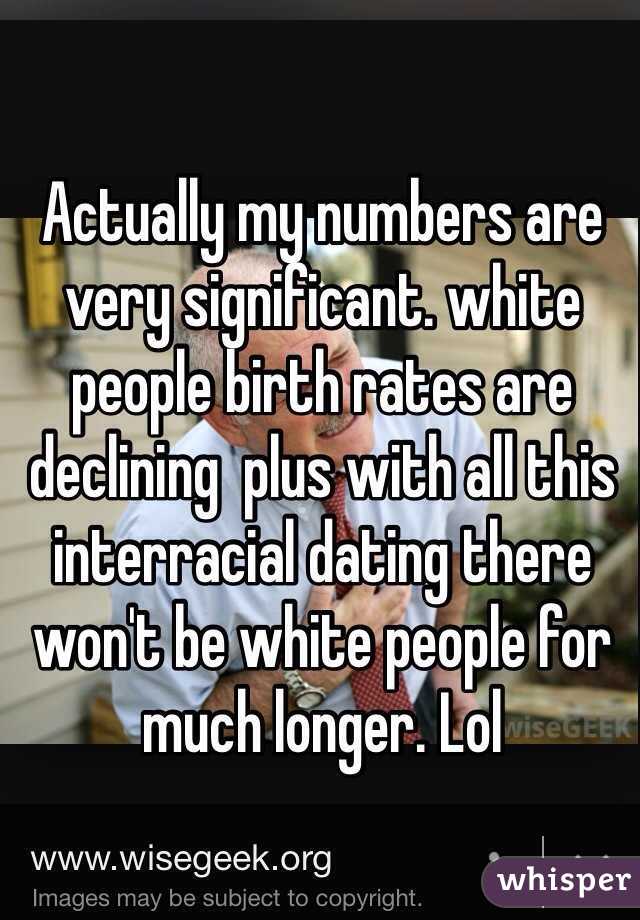 Actually my numbers are very significant. white people birth rates are declining  plus with all this interracial dating there won't be white people for much longer. Lol 