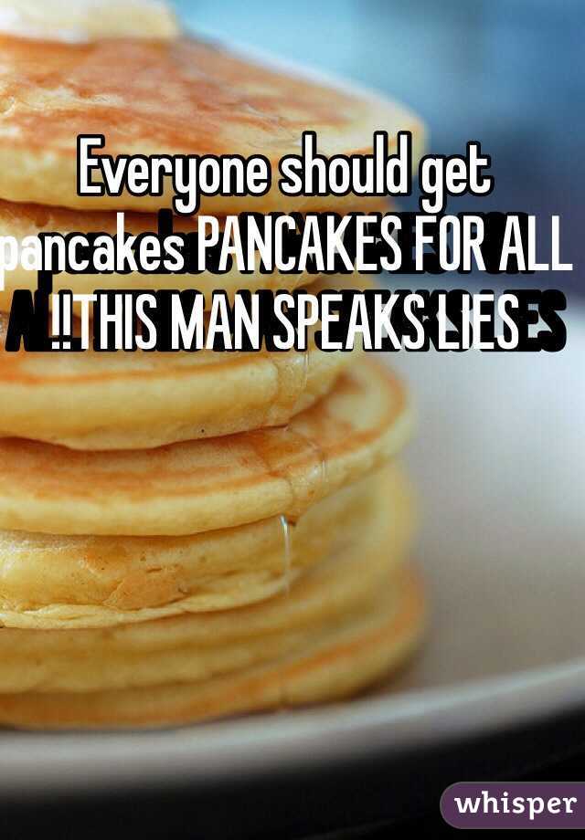 Everyone should get pancakes PANCAKES FOR ALL !!THIS MAN SPEAKS LIES 
