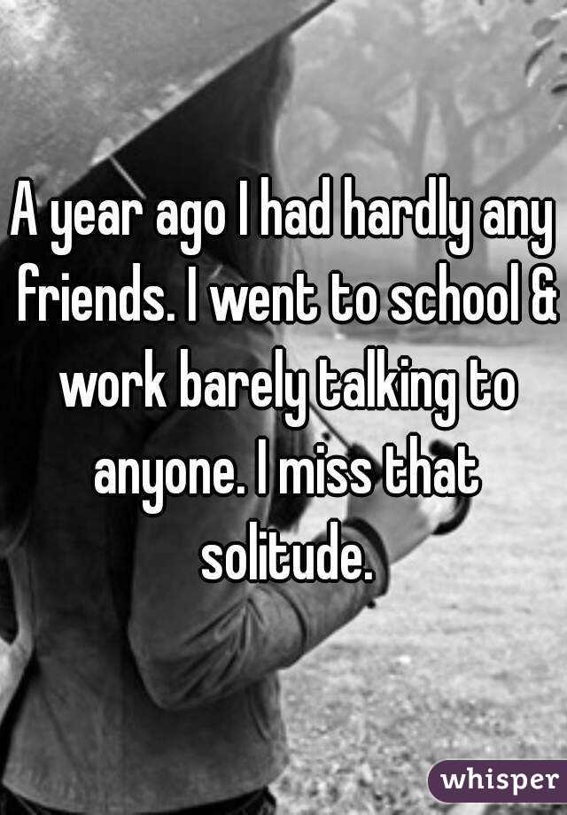 A year ago I had hardly any friends. I went to school & work barely talking to anyone. I miss that solitude.