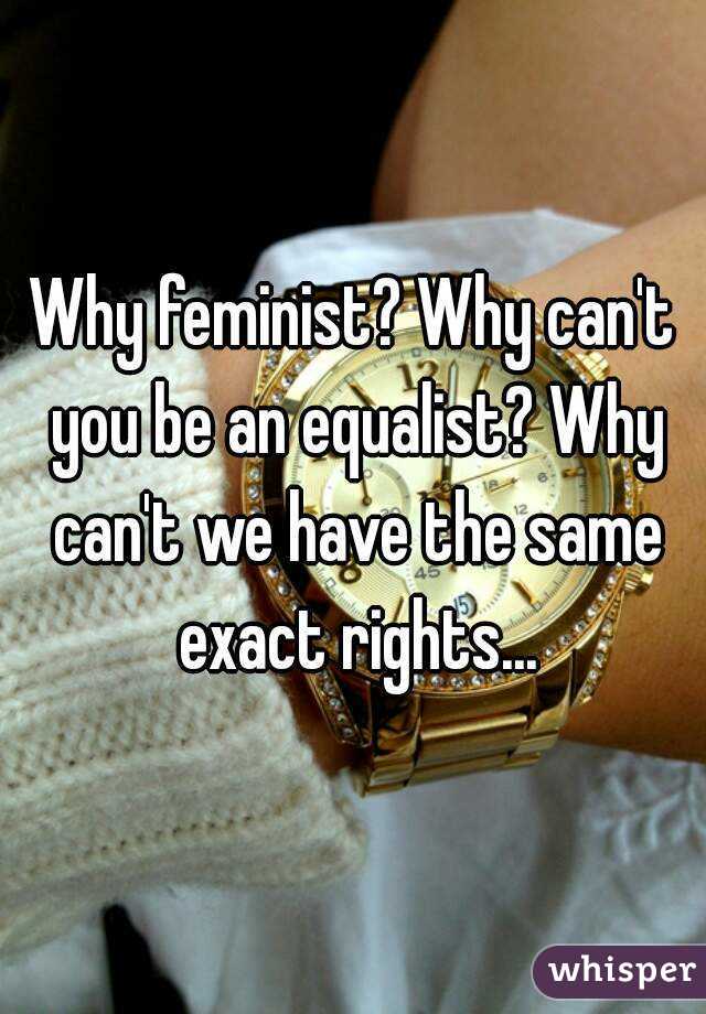 Why feminist? Why can't you be an equalist? Why can't we have the same exact rights...
