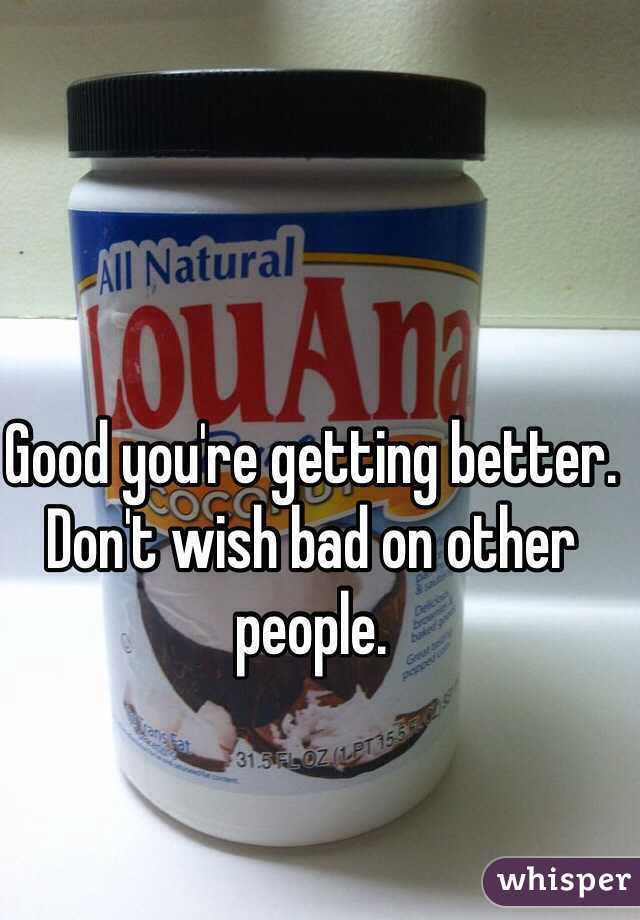 Good you're getting better. Don't wish bad on other people. 