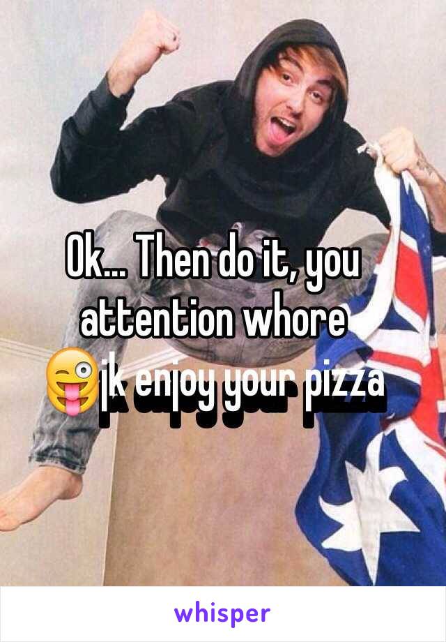 Ok... Then do it, you attention whore 
😜jk enjoy your pizza 