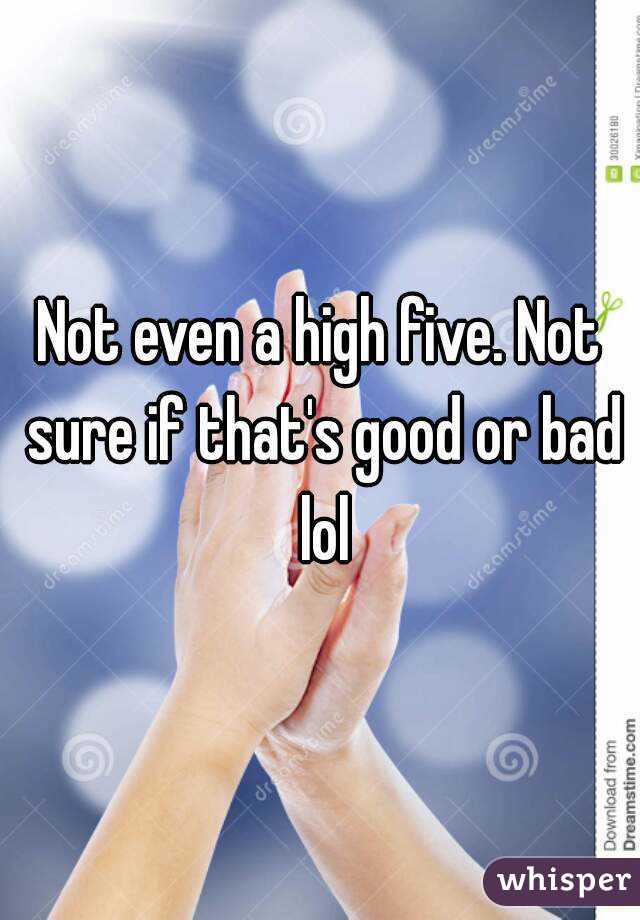 Not even a high five. Not sure if that's good or bad lol