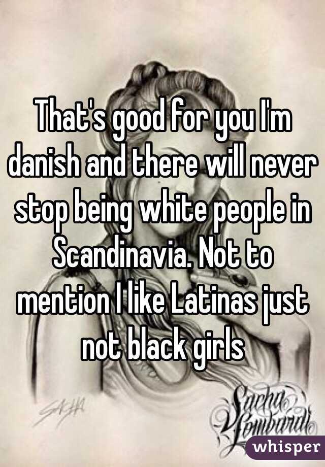 That's good for you I'm danish and there will never stop being white people in Scandinavia. Not to mention I like Latinas just not black girls 