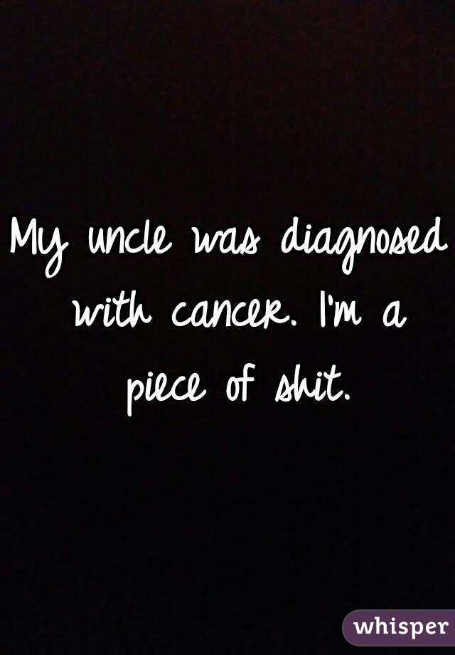 My uncle was diagnosed with cancer. I'm a piece of shit.