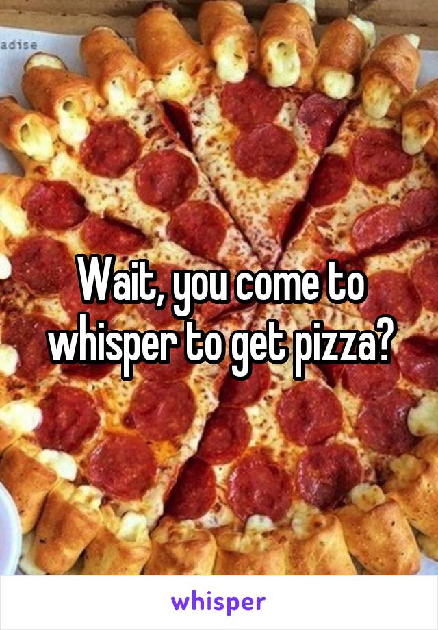 Wait, you come to whisper to get pizza?