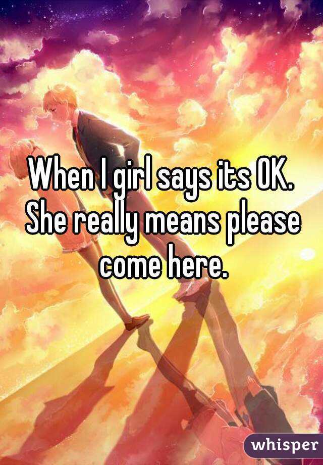 When I girl says its OK. She really means please come here.