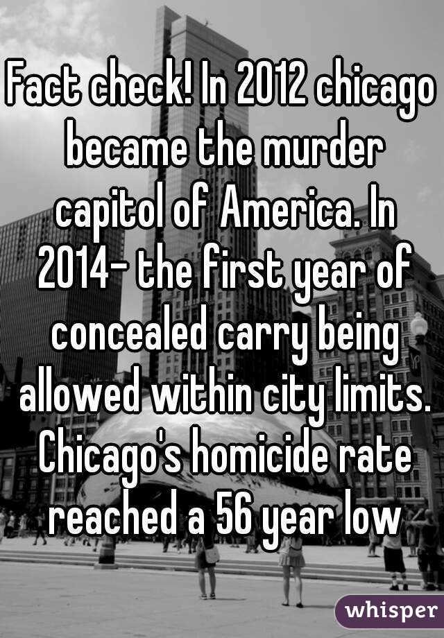 Fact check! In 2012 chicago became the murder capitol of America. In 2014- the first year of concealed carry being allowed within city limits. Chicago's homicide rate reached a 56 year low