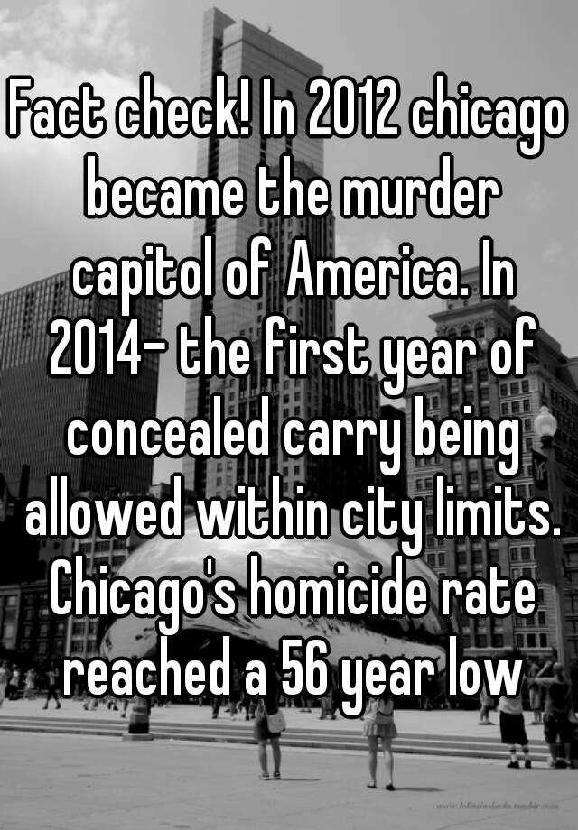 Fact check! In 2012 chicago became the murder capitol of America. In 2014- the first year of concealed carry being allowed within city limits. Chicago's homicide rate reached a 56 year low