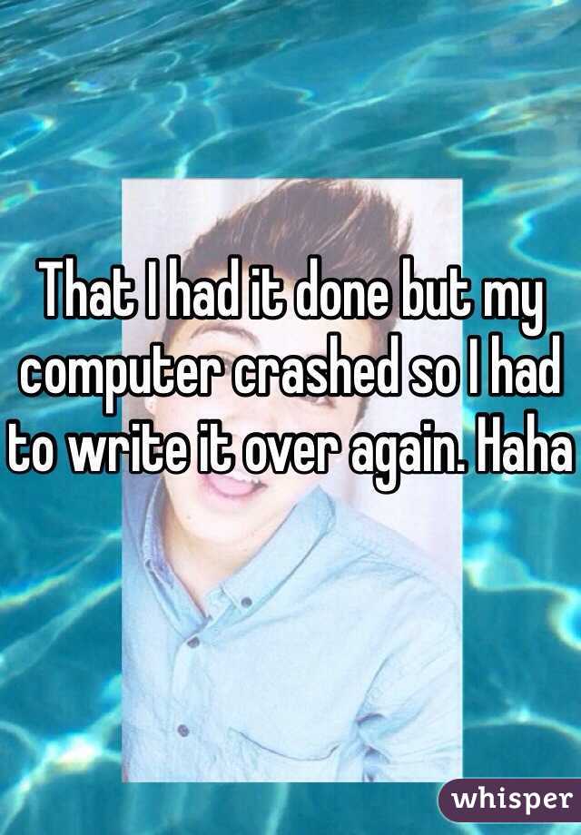 That I had it done but my computer crashed so I had to write it over again. Haha