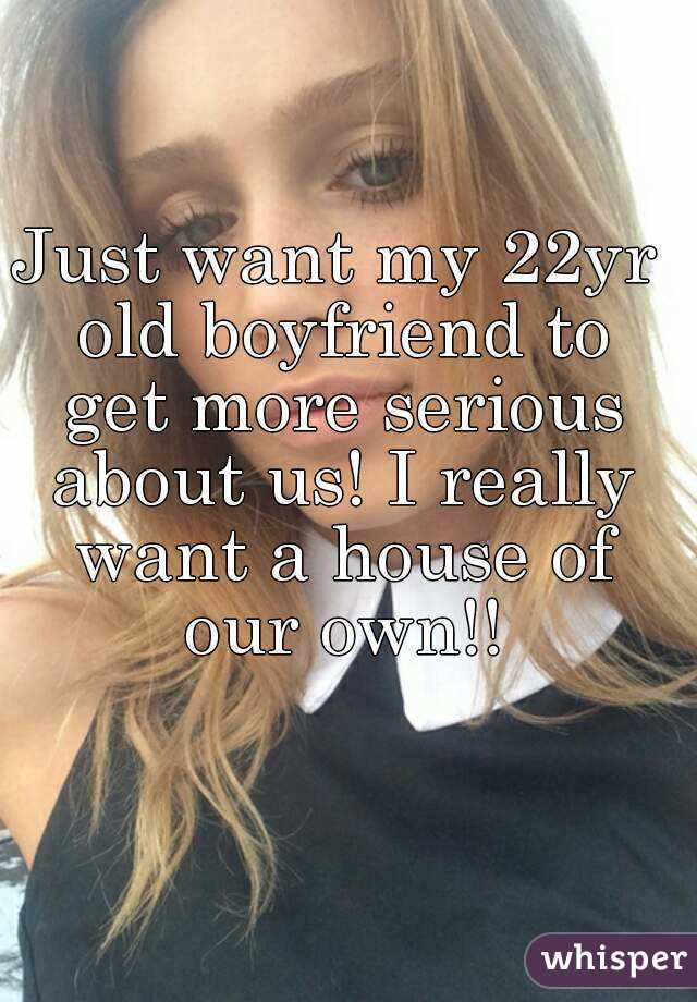 Just want my 22yr old boyfriend to get more serious about us! I really want a house of our own!!