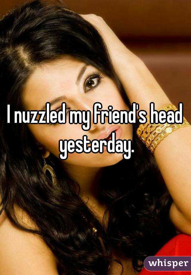I nuzzled my friend's head yesterday.