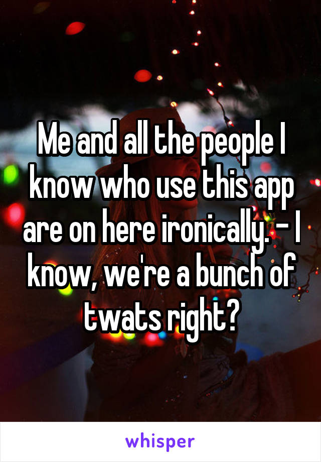 Me and all the people I know who use this app are on here ironically. - I know, we're a bunch of twats right?