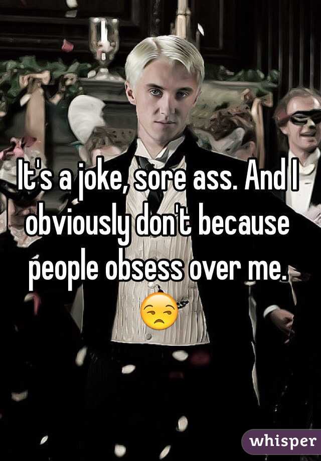 It's a joke, sore ass. And I obviously don't because people obsess over me. 😒