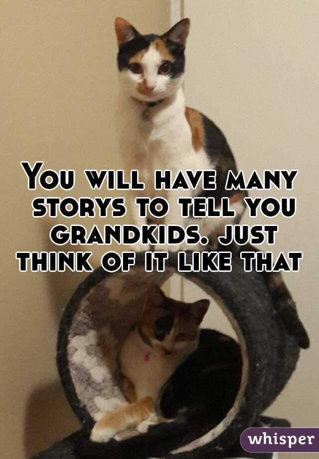 You will have many storys to tell you grandkids. just think of it like that 