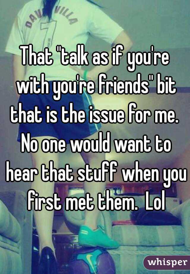 That "talk as if you're with you're friends" bit that is the issue for me.  No one would want to hear that stuff when you first met them.  Lol
