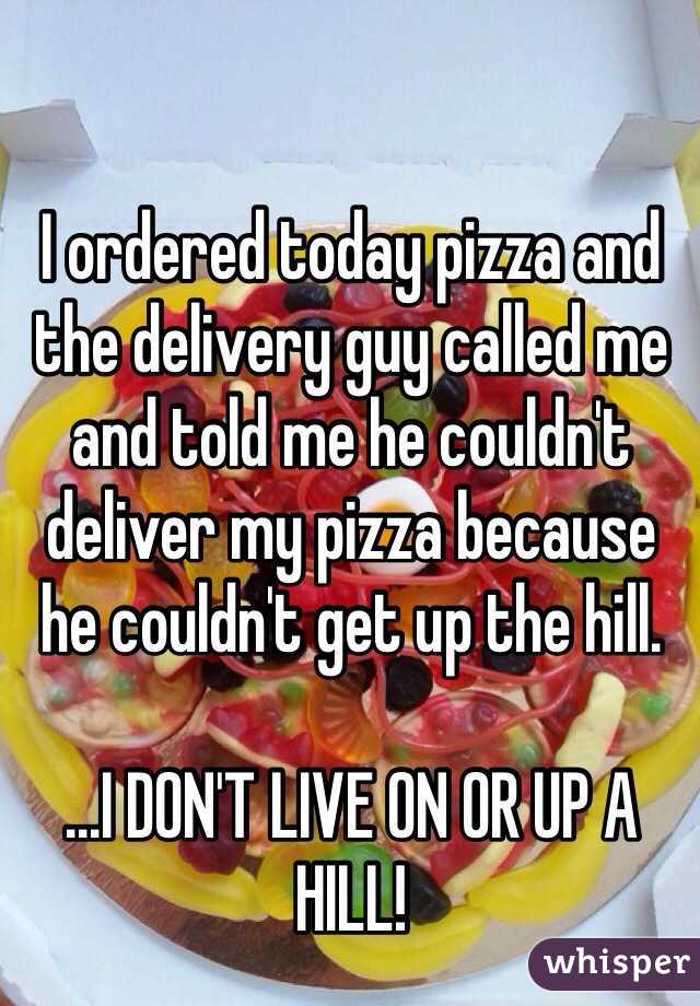 I ordered today pizza and the delivery guy called me and told me he couldn't deliver my pizza because he couldn't get up the hill.

...I DON'T LIVE ON OR UP A HILL!