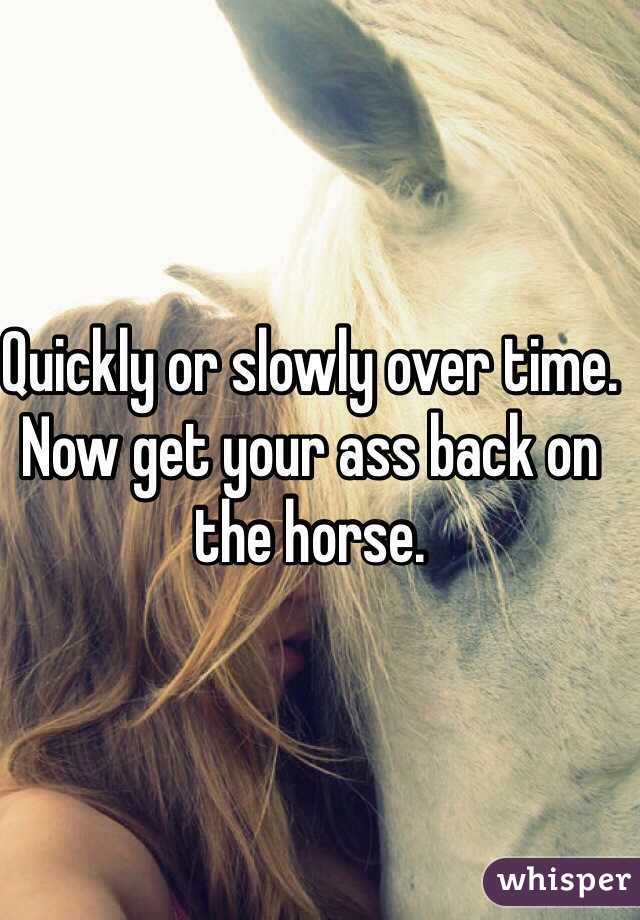 Quickly or slowly over time. Now get your ass back on the horse.