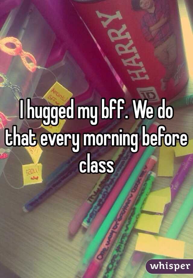 I hugged my bff. We do that every morning before class