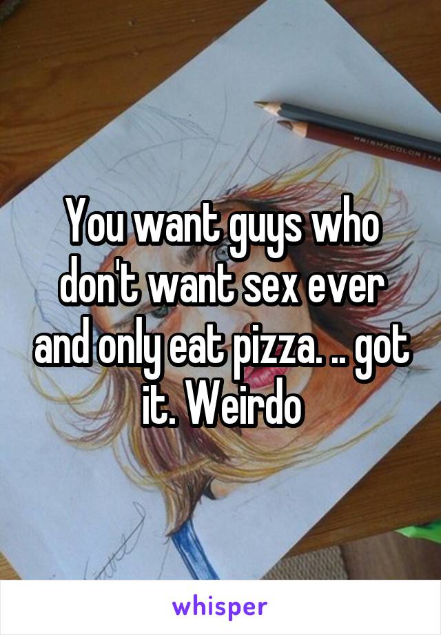You want guys who don't want sex ever and only eat pizza. .. got it. Weirdo