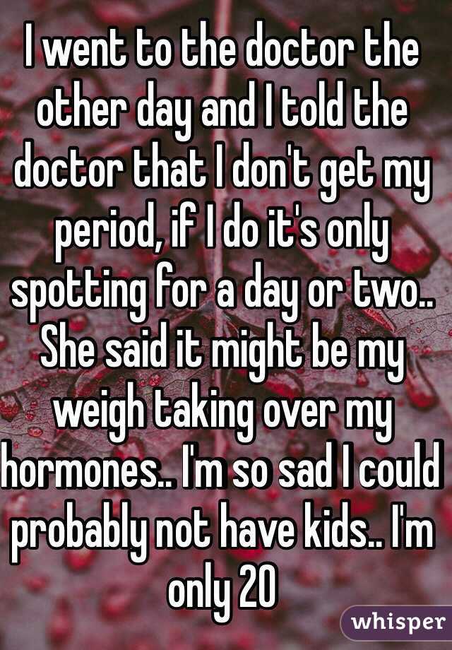 I went to the doctor the other day and I told the doctor that I don't get my period, if I do it's only spotting for a day or two.. She said it might be my weigh taking over my hormones.. I'm so sad I could probably not have kids.. I'm only 20