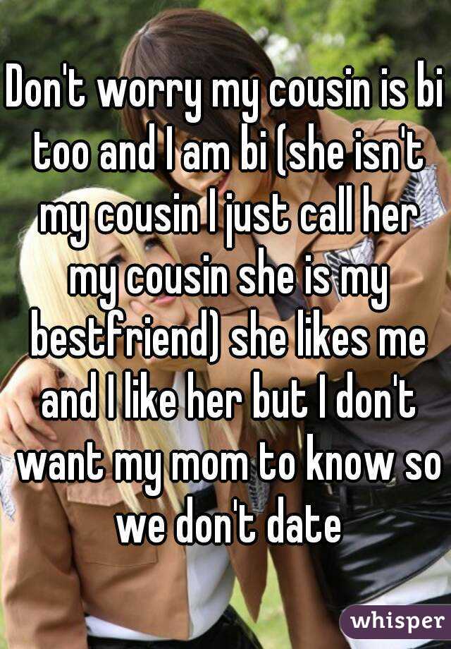 Don't worry my cousin is bi too and I am bi (she isn't my cousin I just call her my cousin she is my bestfriend) she likes me and I like her but I don't want my mom to know so we don't date