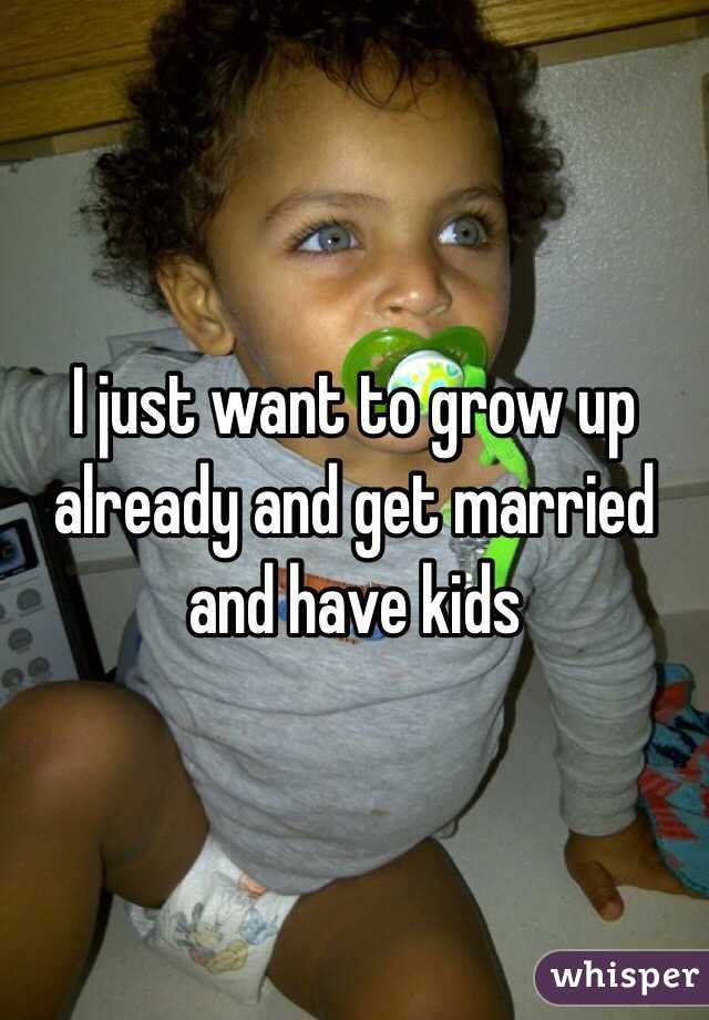 I just want to grow up already and get married and have kids 