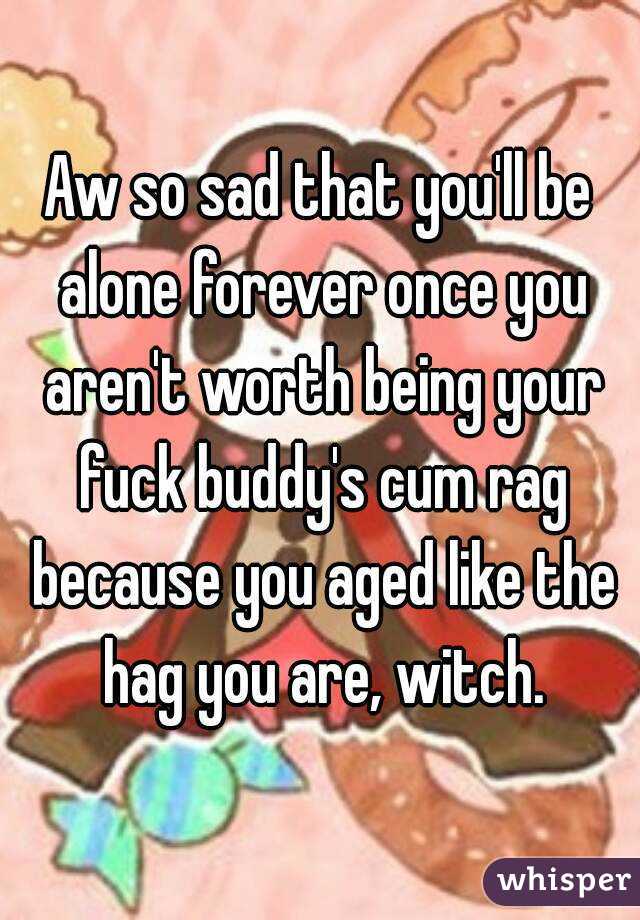 Aw so sad that you'll be alone forever once you aren't worth being your fuck buddy's cum rag because you aged like the hag you are, witch.