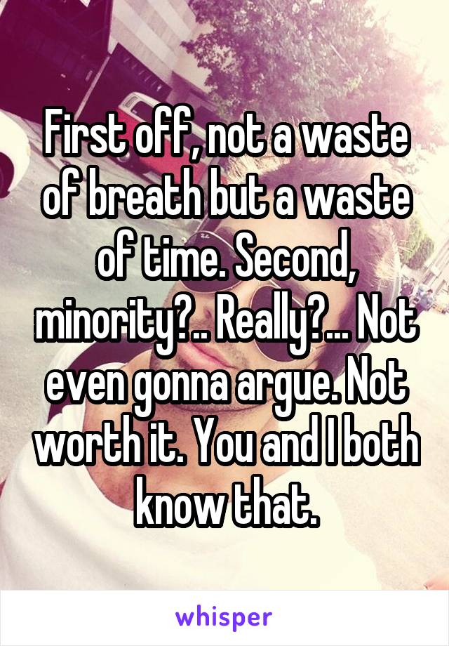 First off, not a waste of breath but a waste of time. Second, minority?.. Really?... Not even gonna argue. Not worth it. You and I both know that.