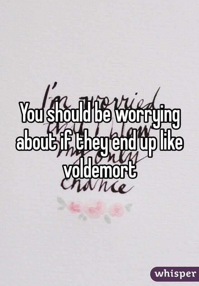 You should be worrying about if they end up like voldemort