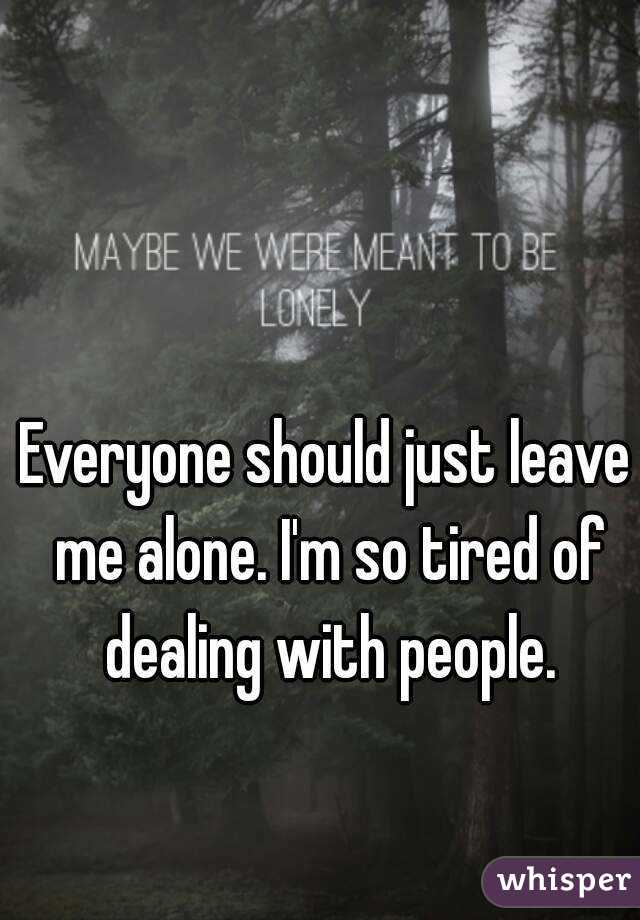 Everyone should just leave me alone. I'm so tired of dealing with people.