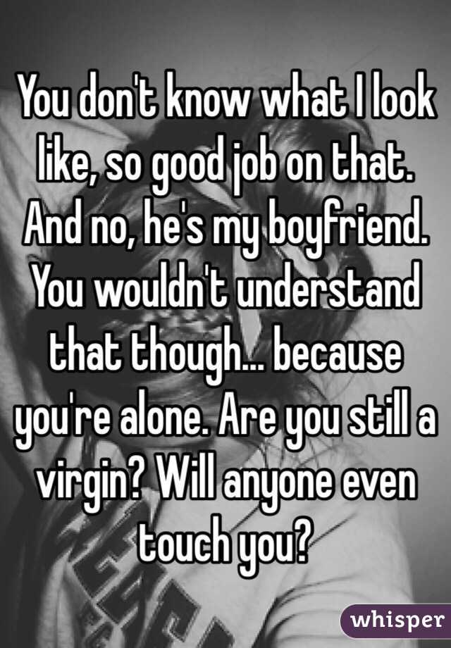 You don't know what I look like, so good job on that. And no, he's my boyfriend. You wouldn't understand that though... because you're alone. Are you still a virgin? Will anyone even touch you? 