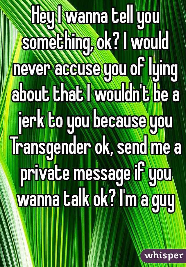 Hey I wanna tell you something, ok? I would never accuse you of lying about that I wouldn't be a jerk to you because you Transgender ok, send me a private message if you wanna talk ok? I'm a guy 
