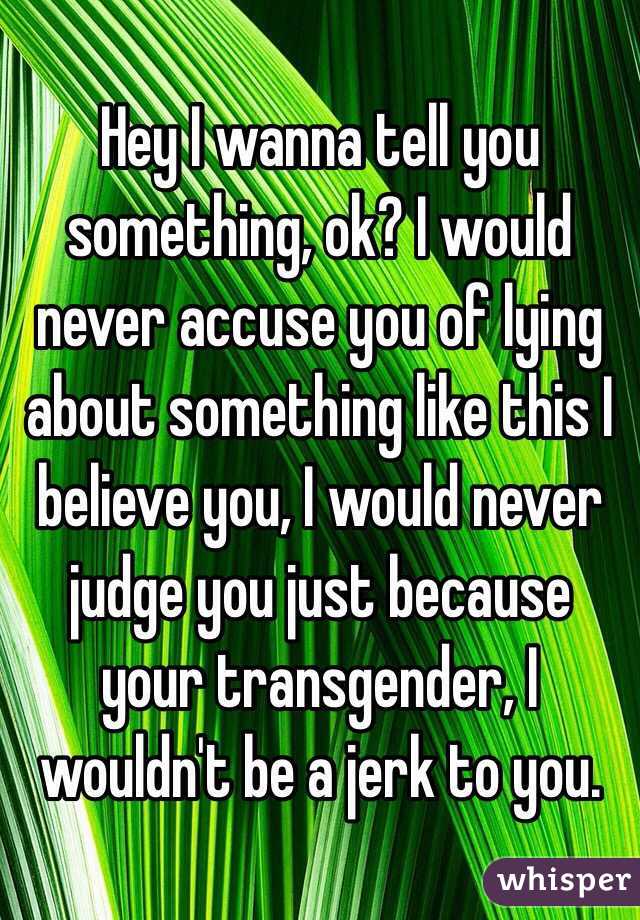 Hey I wanna tell you something, ok? I would never accuse you of lying about something like this I believe you, I would never judge you just because your transgender, I wouldn't be a jerk to you. 