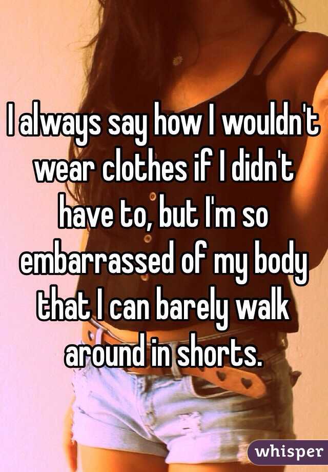 I always say how I wouldn't wear clothes if I didn't have to, but I'm so embarrassed of my body that I can barely walk around in shorts.