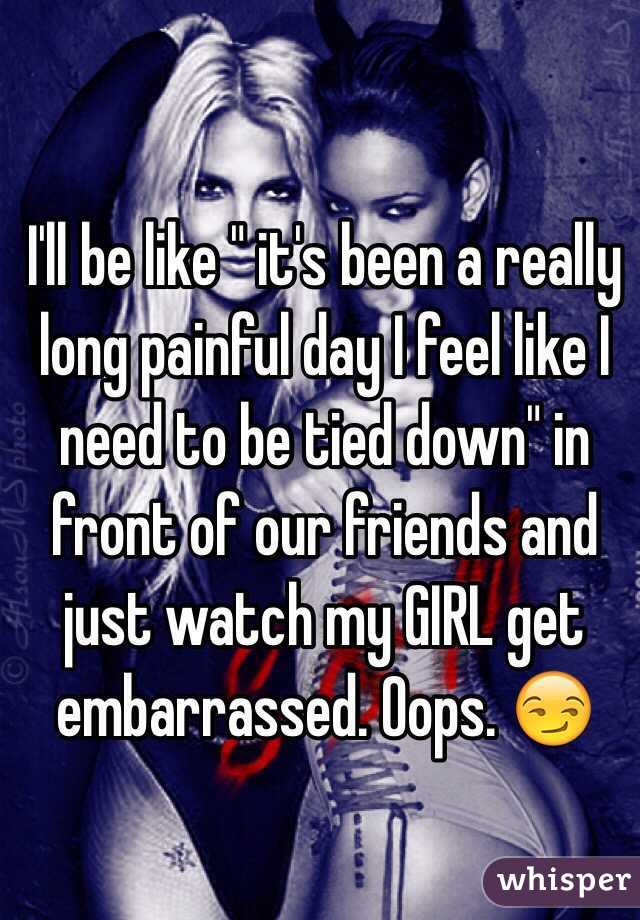 I'll be like " it's been a really long painful day I feel like I need to be tied down" in front of our friends and just watch my GIRL get embarrassed. Oops. 😏