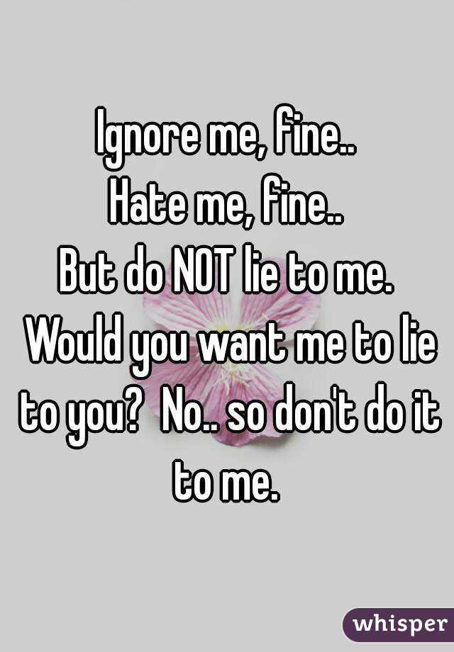 Ignore me, fine..
Hate me, fine..
But do NOT lie to me. Would you want me to lie to you?  No.. so don't do it to me. 