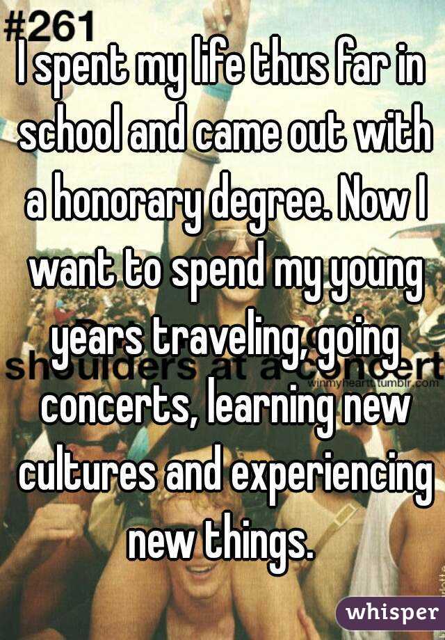 I spent my life thus far in school and came out with a honorary degree. Now I want to spend my young years traveling, going concerts, learning new cultures and experiencing new things. 
